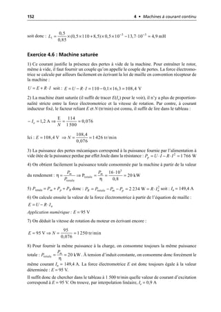 152 4 • Machines à courant continu
soit donc :
Exercice 4.6 : Machine saturée
1) Ce courant justifie la présence des pertes à vide de la machine. Pour entraîner le rotor,
même à vide, il faut fournir un couple qu’on appelle le couple de pertes. La force électromo-
trice se calcule par ailleurs facilement en écrivant la loi de maille en convention récepteur de
la machine :
soit :
2) La machine étant saturée (il suffit de tracer E(Ie) pour le voir), il n’y a plus de proportion-
nalité stricte entre la force électromotrice et la vitesse de rotation. Par contre, à courant
inducteur fixé, le facteur reliant E et N (tr/min) est connu, il suffit de lire dans le tableau :
Ici :
3) La puissance des pertes mécaniques correspond à la puissance fournie par l’alimentation à
vide ôtée de la puissance perdue par effet Joule dans la résistance :
4) On obtient facilement la puissance totale consommée par la machine à partir de la valeur
du rendement :
5) Ptotale = Pm + Pp + PR donc : soit : In = 149,4 A
6) On calcule ensuite la valeur de la force électromotrice à partir de l’équation de maille :
Application numérique : E = 95 V
7) On déduit la vitesse de rotation du moteur en écrivant encore :
8) Pour fournir la même puissance à la charge, on consomme toujours la même puissance
totale : . À tension d’induit constante, on consomme donc forcément le
même courant In = 149,4 A. La force électromotrice E est donc toujours égale à la valeur
déterminée : E = 95 V.
Il suffit donc de chercher dans le tableau à 1 500 tr/min quelle valeur de courant d’excitation
correspond à E = 95 V. On trouve, par interpolation linéaire, Ie = 0,9 A
3 3
1
0,5
(0,5 110 8,5) 0,5 10 13,7 10 4,9 mH
0,85
L - -
= ¥ ¥ + ¥ ¥ - ◊ =
U E R I
= + ◊ 110 0,1 16,3 108,4 V
E U R I
= - ◊ = - ¥ =
E 114
1,2 A 0,076
1 500
e
I
N
- = ﬁ = =
108,4
108,4 V 1 426 tr/min
0,076
E N
= ﬁ = =
2
1 766 W
p
P U I R I
= ◊ - ◊ =
η
η
3
totale
totale
16 10
P 20 kW
0,8
m m
P P
P
◊
= ﬁ = = =
2
totale 2 234 W
R m p n
P P P P R I
= - - = = ◊
n
E U R I
= - ◊
95
95 V 1 250 tr/min
0,076
E N
= ﬁ = =
η
totale 20 kW
m
P
P = =
 