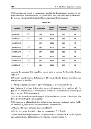 154 4 • Machines à courant continu
5) On envisage de choisir le moteur dans une famille de machines à aimants perma-
nents alimentés en basse tension, ce qui est idéal pour des utilisations sur batteries.
Le tableau 4.2 expose la liste des modèles proposés par le constructeur.
À partir des données déjà calculées, choisir dans le tableau 4.2 le modèle le plus
approprié.
6) Calculer alors le nombre de batteries de 24 V dont il faudra disposer pour alimenter
correctement la machine.
➤ Partie 2 : Caractérisation et performances de la motorisation choisie
On s’intéresse à présent à déterminer un modèle complet de la machine afin de
prévoir ses performances, le rendement du système et l’autonomie des batteries pour
divers régimes de fonctionnement.
1) Écrire les formules reliant le couple de la machine au courant et la vitesse à la
force électromotrice (f-e-m) interne E.
2) Représenter le schéma équivalent de la machine à courant continu en régime établi,
on appellera Ri la résistance des enroulements de la machine.
3) Quelle est l’utilité de la résistance variable R ?
4) Écrire la relation de maille reliant les grandeurs U, I, E, Ri et R.
5) Pour atteindre le régime nominal, on court circuite la résistance R. Calculer, à partir
des caractéristiques de la machine, la valeur du courant nominal In.
Tableau 4.2.
Modèle
Puissance
(kW)
Couple (Nm)
Vitesse
(min– 1)
Rendement
nominal
Tension
d’induit (V)
MCCBT-AP5 0,5 1,59 3 000 0,85 48
MCCBT-AP7 0,7 2,23 3 000 0,85 48
MCCBT-AP10 1 3,18 3 000 0,85 48
MCCBT-AP12 1,2 3,82 3 000 0,85 48
MCCBT-AP15 1,5 4,77 3 000 0,85 48
MCCBT-AP20 2 6,37 3 000 0,85 48
MCCBT-AP25 2,5 7,96 3 000 0,85 48
MCCBT-A30 3 9,55 3 000 0,85 48
 