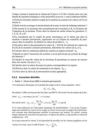 156 4 • Machines à courant continu
l’induit, comme le représente le schéma de la figure 4.16. On s’oriente ainsi vers une
famille de machines analogues à celles présentées en partie 1, mais à inducteur bobiné.
1) Écrire les formules reliant le couple de la machine au courant et la vitesse à la f-e-m
interne E.
2) Quels sont les avantages et inconvénients de la mise en série du bobinage inducteur ?
3) On nomme Ri la résistance des enroulements de la machine et Re la résistance de
l’inducteur de la machine. Écrire alors la relation de maille reliant les grandeurs U,
I, E, Re, Ri et R.
4) En considérant que le couple de pertes mécaniques est le même que dans la
machine à aimants permanents, représenter sur un schéma les transferts de puis-
sances dans la machine. En déduire la valeur du produit En · In.
5) On relève dans la documentation la valeur Re = 0,02 Ω. En utilisant les valeurs de
R et Ri de la machine à aimants permanents, déterminer les valeurs de En et In.
6) Calculer alors le rendement global du système au régime nominal : ηn.
7) Quelle est alors l’autonomie du système si on ne prévoit pas de système de charge
des batteries ?
8) Calculer la nouvelle valeur de la résistance R permettant au moteur de tourner
deux fois moins vite avec I = In.
9) Calculer alors la valeur de toutes les pertes correspondant à ce régime.
10) Préciser alors la valeur du rendement à mi-régime : ηn/ 2.
11) Faire alors le choix de la motorisation la plus appropriée.
4.3.2 Correction détaillée
➤ Partie 1 : Choix d’une MCC à aimants permanents
1) La puissance mécanique est le produit du couple et de la vitesse angulaire. Ainsi :
Par ailleurs, l’effort sur chacune des dix dents vaut 860 N à 20 cm de l’axe de rotation de la tête.
Ainsi :
On calcule alors :
2) Le moto-réducteur est l’équivalent mécanique du transformateur : c’est un jeu d’engre-
nages qui multiplie la vitesse (et le couple en raison inverse) par un rapport de transforma-
tion constant sans théoriquement modifier la puissance qui transite. En réalité, comme
chaque élément de conversion de puissance, il impose des pertes, ce qui justifie la valeur du
rendement ηr = 0,9.
En ce qui concerne la vitesse, il est équivalent de travailler sur les vitesses angulaires ou les
vitesses en tr/min, ainsi il suffit d’écrire :
Ω
fn fn fn
P C
= ◊
2
10 860 20 10 171,9 Nm
fn
C -
= ¥ ¥ ◊ =
π π
2 2 75
171,9 1350 W
60 60
fn
fn fn
N
P C
◊ ◊
= ◊ = ¥ =
1
40
fn rn
N N
=
 