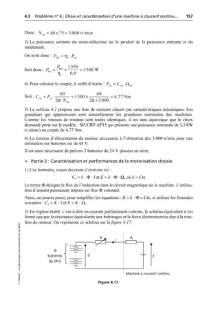4.3 Problème n° 6 : Choix et caractérisation d’une machine à courant continu… 157
©
Dunod
–
La
photocopie
non
autorisée
est
un
délit.
Donc :
3) La puissance sortante du moto-réducteur est le produit de la puissance entrante et du
rendement.
On écrit donc :
Soit donc :
4) Pour calculer le couple, il suffit d’écrire :
Soit :
5) Le tableau 4.2 propose une liste de moteurs classés par caractéristiques mécaniques. Les
grandeurs qui apparaissent sont naturellement les grandeurs nominales des machines.
Comme les vitesses de rotation sont toutes identiques, il est sans équivoque que le choix
demandé porte sur le modèle : MCCBT-AP15 qui présente une puissance nominale de 1,5 kW
et (donc) un couple de 4,77 Nm.
6) La tension d’alimentation du moteur nécessaire à l’obtention des 3 000 tr/min pour une
utilisation sur batteries est de 48 V.
Il est ainsi nécessaire de prévoir 2 batteries de 24 V placées en série.
➤ Partie 2 : Caractérisation et performances de la motorisation choisie
1) Ces formules, issues du cours s’écrivent ici :
Cr = k · Φ · I et E = k · Φ · Ωr où k = Cte
Le terme Φ désigne le flux de l’induction dans le circuit magnétique de la machine. L’utilisa-
tion d’aiment permanent impose un flux Φ constant.
Ainsi, on pourra poser, pour simplifier les équations : K = k · Φ = Cte, et utiliser les formules
suivantes : Cr = K · I et E = K · Ωr
2) En régime établi, c’est-à-dire en courant parfaitement continu, le schéma équivalent n’est
formé que par la résistance équivalente aux bobinages et la force électromotrice due à la rota-
tion du moteur. On représente ce schéma sur la figure 4.17.
40 75 3 000 tr/min
rn
N = ¥ =
η
fn r rn
P P
= ◊
η
1350
1 500 W
0,9
rn
rn
r
P
P = = =
Ω
rn rn rn
P C
= ◊
π π
60 60
1 500 4,77 Nm
2 2 3 000
rn rn
rn
C P
N
= ◊ = ¥ =
◊ ¥
N
batteries
de 24 V
R
U
I
Ri
E
Machine à courant continu
Figure 4.17.
 