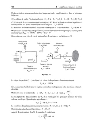 160 4 • Machines à courant continu
Un inconvénient néanmoins réside dans les pertes Joules supplémentaires dans le bobinage
inducteur.
3) La relation de maille s’écrit naturellement :
4) Si le couple de pertes mécaniques vaut toujours 0,5 Nm, à la vitesse nominale la puissance
correspondant aux pertes mécaniques vaudra toujours : Pm = 157 W
La puissance de fournie au moto-réducteur vaut toujours la valeur nominale : Prn = 1 500 W
On en déduit facilement que la puissance (souvent appelée électromagnétique) fournie par la
machine vaut : Pelec = 1 500 W + 157 W = 1 657 W
On représente, pour plus de clarté les transferts de puissances sur la figure 4.18.
La valeur du produit En · In est égale à la valeur de la puissance électromagnétique :
En · In = 1 657 W
5) La valeur de R utilisée pour le régime nominal est nulle puisque cette résistance est court-
circuitée.
On réécrit donc la loi de maille :
En multipliant les deux membres par In, et en remplaçant les grandeurs connues par leurs
valeurs, on obtient l’équation du second degré :
La résolution de cette équation donne les racines : In = 37,4 A et In = 442,5 A
On retiendra naturellement la solution : In = 37,4 A
À partir de cette valeur, il suffit de calculer En en écrivant :
( )
e i e i
U R I R I R I E R R R I E
= ◊ + ◊ + ◊ + = + + ◊ +
U
I
Ωr Ωf
Pertes Joules
Dans Re et Ri
Puissance
électromagnétique
Pelec = E · I
Pertes mécaniques
Pm = 157 W
Pertes du
moto-réducteur
Puissance fournie
au rotor :
Prn = 1 500 W
Puissance fournie à
la tête de forage :
Prn = 1 350 W
Figure 4.18.
1657
( ) ( )
e i n n e i n
n
U R R I E R R I
I
= + ◊ + = + ◊ +
2
0,1 48 1657 0
n n
I I
◊ - ◊ + =
1657
44,3 V
n
n
E
I
= =
 