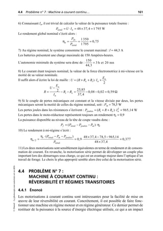 4.4 Problème n° 7 : Machine à courant continu… 161
©
Dunod
–
La
photocopie
non
autorisée
est
un
délit.
6) Connaissant In, il est trivial de calculer la valeur de la puissance totale fournie :
Le rendement global nominal s’écrit alors :
7) Au régime nominal, le système consomme le courant maximal : I = 44,3 A
Les batteries présentent une charge maximale de 150 Ampères-heures.
L’autonomie minimale du système sera donc de :
8) Le courant étant toujours nominal, la valeur de la force électromotrice à mi-vitesse est la
moitié de sa valeur nominale.
Il suffit alors d’écrire la loi de maille :
9) Si le couple de pertes mécaniques est constant et la vitesse divisée par deux, les pertes
mécaniques seront la moitié de celles du régime nominal, soit : Pm = 78,5 W
Les pertes joules dans les résistances s’écrivent :
Les pertes dans le moto-réducteur représentent toujours un rendement ηr = 0,9
La puissance disponible au niveau de la tête de coupe vaudra donc :
10) Le rendement à mi-régime s’écrit :
11) Les deux motorisations sont sensiblement équivalentes en terme de rendement et de consom-
mation de courant. En revanche, la motorisation série permet de développer un couple plus
important lors des démarrages sous charge, ce qui est un avantage majeur dans l’optique d’un
travail de forage. Le choix le plus approprié semble alors être celui de la motorisation série.
4.4 PROBLÈME N° 7 :
MACHINE À COURANT CONTINU :
RÉVERSIBILITÉ ET RÉGIMES TRANSITOIRES
4.4.1 Énoncé
Les motorisations à courant continu sont intéressantes pour la facilité de mise en
œuvre de leur réversibilité en courant. Concrètement, il est possible de faire fonc-
tionner une machine en régime moteur et en régime générateur. Ce dernier permet de
restituer de la puissance à la source d’énergie électrique utilisée, ce qui a un impact
total 48 37,4 1 795 W
n
P U I
= ◊ = ¥ =
η
total
1350
0,75
1 795
fn
n
P
P
= = =
150
3 h et 20 mn
44,3
=
( )
2
n
e i n
E
U R R R I
= + + ◊ +
25,85
2 0,08 0,02 0,59
37,4
n
i e
n
E
U
R R R
I
Ω
-
= - - = - - =
2
joules ( ) 965,14 W
i e n
P R R R I
= + + ◊ =
η
total joules
( )
f m r
P P P P
= - - ◊
η
η
total joules
/2
total
( ) 48 37,4 78,5 965,14
0,9 0,377
48 37,4
r m
n
P P P
P
◊ - - ¥ - -
= = ◊ =
¥
 