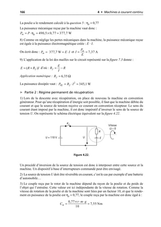 166 4 • Machines à courant continu
La poulie a le rendement calculé à la question 5 : ηp = 0,77
La puissance mécanique reçue par la machine vaut donc :
8) Comme on néglige les pertes mécaniques dans la machine, la puissance mécanique reçue
est égale à la puissance électromagnétique créée : E · I.
On écrit donc : et
9) L’application de la loi des mailles sur le circuit représenté sur la figure 7.3 donne :
d’où :
Application numérique :
La puissance dissipée vaut :
➤ Partie 2 : Régime permanent de récupération
1) Lors de la descente avec récupération, on place de nouveau la machine en convention
générateur. Pour qu’une récupération d’énergie soit possible, il faut que la machine débite du
courant et que la source de tension reçoive ce courant en convention récepteur. Le sens du
courant étant imposé par la machine, il est donc impératif d’inverser le sens de la source de
tension U. On représente le schéma électrique équivalent sur la figure 4.22.
Un procédé d’inversion de la source de tension est donc à interposer entre cette source et la
machine. Un dispositif à base d’interrupteurs commandé peut être envisagé.
2) La source de tension U doit être réversible en courant, c’est le cas par exemple d’une batterie
d’automobile…
3) Le couple reçu par le rotor de la machine dépend du rayon de la poulie et du poids de
l’objet qui l’entraîne. Cette valeur est ici indépendante de la vitesse de rotation. Comme la
vitesse de rotation de la poulie et de la machine sont liées par un facteur 10, et que le rende-
ment en puissance de la poulie est ηp = 0,77, le couple reçu par la machine est donc égal à :
ηp 490,5 0,77 377,7 W
m
P P
= ◊ = ¥ =
377,7 W
m
P E I
= = ◊ 7,37 A
m
P
I
E
= =
( )
f
E R R I
= + f
E
R R
I
= -
6,35
f
R Ω
=
2
345,1 W
Rf f
P R I
= ◊ =
U = 110 V
I
K2
R
E
U
Vitesse
Ω < 0
Figure 4.22.
0,77
7,55 Nm
10
m
r m g
C
¥ ◊ ◊
= =
 