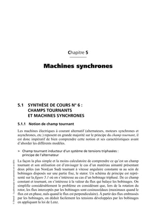 ©
Dunod
–
La
photocopie
non
autorisée
est
un
délit.
Chapitre 5
Machines synchrones
5.1 SYNTHÈSE DE COURS N° 6 :
CHAMPS TOURNANTS
ET MACHINES SYNCHRONES
5.1.1 Notion de champ tournant
Les machines électriques à courant alternatif (alternateurs, moteurs synchrones et
asynchrones, etc.) reposent en grande majorité sur le principe du champ tournant, il
est donc impératif de bien comprendre cette notion et ses caractéristiques avant
d’aborder les différents modèles.
➤ Champ tournant inducteur d’un système de tensions triphasées :
principe de l’alternateur
La façon la plus simple et la moins calculatoire de comprendre ce qu’est un champ
tournant et son utilisation est d’envisager le cas d’un matériau aimanté présentant
deux pôles (un Nord,un Sud) tournant à vitesse angulaire constante ω au sein de
bobinages disposés sur une partie fixe, le stator. Un schéma de principe est repré-
senté sur la figure 5.1 où on s’intéresse au cas d’un bobinage triphasé. De ce champ
constant et tournant, on s’intéresse à la valeur du flux qui balaye les bobinages. On
simplifie considérablement le problème en considérant que, lors de la rotation du
rotor, les flux interceptés par les bobinages sont cosinusoïdaux (maximaux quand le
flux est en phase, nuls quand le flux est perpendiculaire). À partir des flux embrassés
par les bobinages, on déduit facilement les tensions développées par les bobinages
en appliquant la loi de Lenz.
 