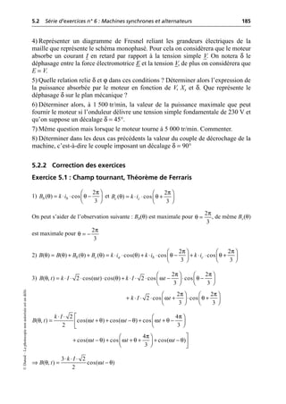 5.2 Série d’exercices n° 6 : Machines synchrones et alternateurs 185
©
Dunod
–
La
photocopie
non
autorisée
est
un
délit.
4) Représenter un diagramme de Fresnel reliant les grandeurs électriques de la
maille que représente le schéma monophasé. Pour cela on considèrera que le moteur
absorbe un courant I en retard par rapport à la tension simple V. On notera δ le
déphasage entre la force électromotrice E et la tension V, de plus on considèrera que
E = V.
5) Quelle relation relie δ et ϕ dans ces conditions ? Déterminer alors l’expression de
la puissance absorbée par le moteur en fonction de V, Xs et δ. Que représente le
déphasage δ sur le plan mécanique ?
6) Déterminer alors, à 1 500 tr/min, la valeur de la puissance maximale que peut
fournir le moteur si l’onduleur délivre une tension simple fondamentale de 230 V et
qu’on suppose un décalage δ = 45°.
7) Même question mais lorsque le moteur tourne à 5 000 tr/min. Commenter.
8) Déterminer dans les deux cas précédents la valeur du couple de décrochage de la
machine, c’est-à-dire le couple imposant un décalage δ = 90°
5.2.2 Correction des exercices
Exercice 5.1 : Champ tournant, Théorème de Ferraris
1) et
On peut s’aider de l’observation suivante : Bb(θ) est maximale pour , de même Bc(θ)
est maximale pour
2)
3)
π
θ θ
Ê ˆ
= ◊ ◊ -
Á ˜
Ë ¯
2
( ) cos
3
b b
B k i
π
θ θ
Ê ˆ
= ◊ ◊ +
Á ˜
Ë ¯
2
( ) cos
3
c c
B k i
2
3
π
θ =
2
3
π
θ = -
π π
θ θ θ θ θ θ θ
Ê ˆ Ê ˆ
= + + = ◊ ◊ + ◊ ◊ - + ◊ ◊ +
Á ˜ Á ˜
Ë ¯ Ë ¯
2 2
( ) ( ) ( ) ( ) cos( ) cos cos
3 3
b c a b c
B B B B k i k i k i
2 2
( , ) 2 cos( ) cos( ) 2 cos cos
3 3
B t k I t k I t
π π
θ ω θ ω θ
Ê ˆ Ê ˆ
= ◊ ◊ ◊ ◊ + ◊ ◊ ◊ - ◊ -
Á ˜ Á ˜
Ë ¯ Ë ¯
2 2
2 cos cos
3 3
k I t
π π
ω θ
Ê ˆ Ê ˆ
+ ◊ ◊ ◊ + ◊ +
Á ˜ Á ˜
Ë ¯ Ë ¯
2 4
( , ) cos( ) cos( ) cos
2 3
k I
B t t t t
π
θ ω θ ω θ ω θ
È
◊ ◊ Ê ˆ
= + + - + + -
Á ˜
Í Ë ¯
Î
π
ω θ ω θ ω θ
˘
Ê ˆ
+ - + + + + -
Á ˜ ˙
Ë ¯ ˚
4
cos( ) cos cos( )
3
t t t
θ ω θ
◊ ◊ ◊
ﬁ = -
3 2
( , ) cos( )
2
k I
B t t
 