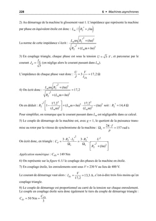 228 6 • Machines asynchrones
2) Au démarrage de la machine le glissement vaut 1. L’impédance que représente la machine
par phase en équivalent étoile est donc :
La norme de cette impédance s’écrit :
3) En couplage triangle, chaque phase est sous la tension , et parcourue par le
courant (on néglige alors le courant passant dans Lm).
L’impédance de chaque phase vaut donc :
4) On écrit donc :
On en déduit : soit :
Pour simplifier, on remarque que le courant passant dans Lm est négligeable dans ce calcul.
5) Le couple de démarrage de la machine est, avec g = 1, le quotient de la puissance trans-
mise au rotor par la vitesse de synchronisme de la machine :
On écrit donc, en triangle :
Application numérique : Cd∆ = 149 Nm
6) On représente sur la figure 6.11 le couplage des phases de la machine en étoile.
7) En couplage étoile, les enroulements sont sous V = 230 V au lieu de 400 V.
Le courant de démarrage vaut alors : , c’est-à-dire trois fois moins qu’en
couplage triangle.
8) Le couple de démarrage est proportionnel au carré de la tension sur chaque enroulement.
Le couple en couplage étoile sera donc également le tiers du couple de démarrage triangle :
( )
ω
2
//
m
L R jl
¢ +
ω ω
ω ω
2
2
2
2
2
2
( )
( )
m
m
L R l
R L l
¢ +
¢ + +
3
U V
= ◊
3
d
d
I
J =
3 17,2
d
U V
J I ∆
Ω
= =
ω ω
ω ω
2
2
2
2
2
2
( )
17,2
( )
m
m
L R l
R L l
¢ +
=
¢ + +
ω ω ω
ω ω
2 2
2
2 2
2 2 2
17,2 17,2
1 ( ) ( )
( ) ( )
m
m m
R L l l
L L
È ˘
¢ - = + ◊ -
Í ˙
Í ˙
Î ˚
2 14,4
R Ω
¢ =
π
Ω
2
157 rad/s
s
f
p
◊
= =
Ω Ω
ω
2
2
2 2 2
2
2
2
3 3
.
( )
d
s s
R I R U
C
R l
¢ ¢ ¢
◊ ◊ ◊
= =
È ˘
¢ +
Í ˙
Î ˚
13,3 A
17,2
dy
V
I = =
∆
50 Nm
3
d
dy
C
C = ª
 