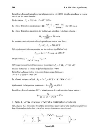 244 6 • Machines asynchrones
Par ailleurs, le couple développé par chaque moteur est 2,1894 fois plus grand que le couple
exercé par les roues d’essieu.
On écrit donc :
La vitesse de rotation des roues est :
La vitesse de rotation des rotors des moteurs, en amont du réducteur, est donc :
La puissance mécanique développée par chaque moteur vaut donc :
2) La puissance totale consommée par les moteurs équilibrés s’écrit :
On en déduit :
3) Chaque moteur fournit la puissance mécanique :
Chaque moteur est la source de pertes mécaniques : 9 kW
Par ailleurs, chaque moteur consomme la puissance électrique :
Le bilan de puissance s’écrit :
4) On déduit de la question précédente :
Par ailleurs, le rendement du TGV A s’écrit comme le rendement de chaque moteur :
➤ Partie 3 : Le TGV « Eurostar » TMST et sa motorisation asynchrone
1) La figure 6.21 représente le schéma monophasé équivalent d’une machine asynchrone.
Les éléments introduits dans ce schéma portent des noms conventionnels
2,1894 13 753 Nm
m
C r F
= ◊ ◊ =
Ω
( / ) 200 1 000
127,13 rad/s
3 600
v m s
r r
¥
= = =
◊
Ω
Ω 58 rad/s
2,1894
m = =
Ω 798,6 kW
m m m
P C
= ◊ =
ϕ
total 8 3 cos 6 655 kW
P V I
= ¥ ◊ ◊ ◊ =
ϕ
231 A
8 3 cos
P
I
V
= =
¥ ◊ ◊
Ω 798,6 kW
m m
P C
= ◊ =
ϕ
3 cos 831,9 kW
P V I
= ◊ ◊ ◊ =
2
9 kW 24,27 kW 3
R m
P P P R I
= - - = = ◊ ◊
2
0,151
3
R
P
R
I
Ω
= =
◊
η 2
0,96
3 9
m
m
P
P R I kW
= =
+ ◊ ◊ +
V
I I ′2
Rf
Lm
L R1 R ′2 / g
Figure 6.22.
 