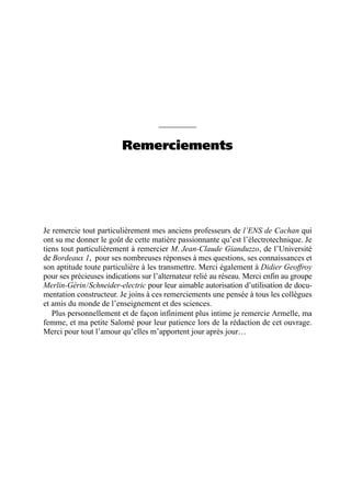 Remerciements
Je remercie tout particulièrement mes anciens professeurs de l’ENS de Cachan qui
ont su me donner le goût de cette matière passionnante qu’est l’électrotechnique. Je
tiens tout particulièrement à remercier M. Jean-Claude Gianduzzo, de l’Université
de Bordeaux 1, pour ses nombreuses réponses à mes questions, ses connaissances et
son aptitude toute particulière à les transmettre. Merci également à Didier Geoffroy
pour ses précieuses indications sur l’alternateur relié au réseau. Merci enfin au groupe
Merlin-Gérin/Schneider-electric pour leur aimable autorisation d’utilisation de docu-
mentation constructeur. Je joins à ces remerciements une pensée à tous les collègues
et amis du monde de l’enseignement et des sciences.
Plus personnellement et de façon infiniment plus intime je remercie Armelle, ma
femme, et ma petite Salomé pour leur patience lors de la rédaction de cet ouvrage.
Merci pour tout l’amour qu’elles m’apportent jour après jour…
 