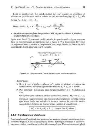 2.1 Synthèse de cours n° 3 : Circuits magnétiques et transformateurs 67
©
Dunod
–
La
photocopie
non
autorisée
est
un
délit.
Essai en court-circuit : Le transformateur est court-circuité au secondaire et
alimenté au primaire sous tension réduite (ce qui permet de négliger Rf et Lm). On
mesure P1cc et
On en déduit : et
➤ Représentation complexe des grandeurs électriques du schéma équivalent,
chute de tension secondaire
Après avoir formé l’équation de maille qui relie les grandeurs électriques au secon-
daire du transformateur, on représente sur la figure 2.11 le diagramme de Fresnel
correspondant. On a considéré le cas général d’une charge linéaire de facteur de puis-
sance (cosϕ) donné, et arrière pour l’exemple.
Remarques :
➤ Il est à noter d’après ce schéma qu’il existe en général, et à cause des
imperfections, un déphasage entre les tensions V2 et V1, on le note θ.
➤ Plus important : il existe une chute de tension entre V2 et m · V1, la tension à
vide.
On exprime cette « chute de tension secondaire » comme : ∆V2 = m · V1 – V2
En faisant l’approximation très classique et généralement justifiée comme
quoi θ est faible, on retiendra la formule donnant la chute de tension
secondaire en fonction du courant et des éléments d’imperfection :
2.1.4 Transformateurs triphasés
Pour transformer l’amplitude des tensions d’un système triphasé, on utilise un trans-
formateur triphasé. Celui-ci est composé de trois bobinages primaires et trois bobi-
nages secondaires enroulés sur le même circuit magnétique. Un transformateur triphasé
1 1 1
cc cc cc
S V I
= ◊
2 1
2
1
cc
f
cc
P
R m
I
= ◊
ω
2 2
1 1
2
2
1
cc cc
m
cc
S P
L m
I
-
= ◊
◊
V2 R · I2
jLω · I2
m · V1
I2
I1
θ
Re
Im
Relation de maille au secondaire :
m · V1 = V2 + R · I2 + jLω · I2
ψ
ϕ
Figure 2.11 Diagramme de Fresnel de la chute de tension secondaire.
∆ ϕ ω ϕ
2 1 2 2 2
cos sin
V m V V R I L I
= ◊ - @ ◊ ◊ + ◊ ◊
 