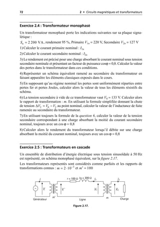 72 2 • Circuits magnétiques et transformateurs
Exercice 2.4 : Transformateur monophasé
Un transformateur monophasé porte les indications suivantes sur sa plaque signa-
létique :
, rendement 95 %, Primaire V1n = 220 V, Secondaire V2n = 127 V
1) Calculer le courant primaire nominal : I1n
2) Calculer le courant secondaire nominal : I2n
3) Le rendement est précisé pour une charge absorbant le courant nominal sous tension
secondaire nominale et présentant un facteur de puissance cosϕ = 0,8. Calculer la valeur
des pertes dans le transformateur dans ces conditions.
4) Représenter un schéma équivalent ramené au secondaire du transformateur en
faisant apparaître les éléments classiques exposés dans le cours.
5) En supposant qu’au régime nominal les pertes sont uniformément réparties entre
pertes fer et pertes Joules, calculer alors la valeur de tous les éléments résistifs du
schéma.
6) La tension secondaire à vide de ce transformateur vaut V0 = 133 V. Calculer alors
le rapport de transformation : m. En utilisant la formule simplifiée donnant la chute
de tension au point nominal, calculer la valeur de l’inductance de fuite
ramenée au secondaire du transformateur.
7) En utilisant toujours la formule de la question 6, calculer la valeur de la tension
secondaire correspondant à une charge absorbant la moitié du courant secondaire
nominal, toujours avec un cos ϕ = 0,8
8) Calculer alors le rendement du transformateur lorsqu’il débite sur une charge
absorbant la moitié du courant nominal, toujours avec un cos ϕ = 0,8
Exercice 2.5 : Transformateurs en cascade
Un ensemble de distribution d’énergie électrique sous tension sinusoïdale à 50 Hz
est représenté, en schéma monophasé équivalent, sur la figure 2.17.
Les transformateurs représentés sont considérés comme parfaits et les rapports de
transformations connus : et
2 200 VA
n
S =
2 0 2
V V V
∆ = -
3
2 10
m -
= ◊ 100
m =
¢
V1 V2
I1 I2
V
r = 100 Ω lω = 300 Ω
m′
V ′
~
m
I
Charge
Ligne
Générateur
Figure 2.17.
 
