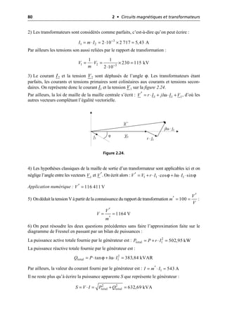 80 2 • Circuits magnétiques et transformateurs
2) Les transformateurs sont considérés comme parfaits, c’est-à-dire qu’on peut écrire :
Par ailleurs les tensions son aussi reliées par le rapport de transformation :
3) Le courant I2 et la tension V2 sont déphasés de l’angle ϕ. Les transformateurs étant
parfaits, les courants et tensions primaires sont colinéaires aux courants et tensions secon-
daires. On représente donc le courant I1 et la tension V1 sur la figure 2.24.
Par ailleurs, la loi de maille de la maille centrale s’écrit : , d’où les
autres vecteurs complétant l’égalité vectorielle.
4) Les hypothèses classiques de la maille de sortie d’un transformateur sont applicables ici et on
néglige l’angle entre les vecteurs et . On écrit alors :
Application numérique :
5) On déduit la tension V à partir de la connaissance du rapport de transformation :
6) On peut résoudre les deux questions précédentes sans faire l’approximation faite sur le
diagramme de Fresnel en passant par un bilan de puissances :
La puissance active totale fournie par le générateur est :
La puissance réactive totale fournie par le générateur est :
Par ailleurs, la valeur du courant fourni par le générateur est :
Il ne reste plus qu’à écrire la puissance apparente S que représente le générateur :
3
1 2 2 10 2 717 5,43 A
I m I -
= ◊ = ◊ ¥ =
1 2 3
1 1
230 115 kV
2 10
V V
m -
= ◊ = ¥ =
◊
ω
1 1 1
V r I jl I V
¢ = ◊ + ◊ +
V1
I1 r · I1
jlω · I1
V ′
ϕ
Figure 2.24.
1
V V¢ ϕ ω ϕ
1 1 1
cos sin
V V r I l I
¢ = + ◊ ◊ + ◊ ◊
116 411 V
V¢ =
100
V
m
V
¢
¢ = =
1164 V
V
V
m
¢
= =
¢
2
total 1 502,95 kW
P P r I
= + ◊ =
ϕ ω 2
total 1
tan 383,84 kVAR
Q P l I
= ◊ + ◊ =
1 543 A
I m I
¢
= ◊ =
2 2
total total 632,69 kVA
S V I P Q
= ◊ = + =
 