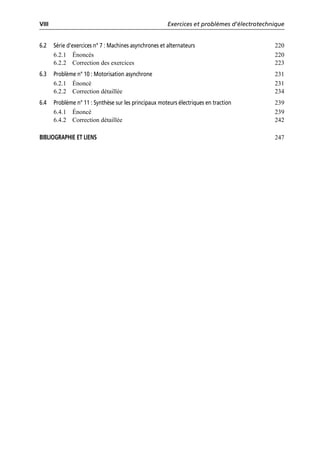 VIII Exercices et problèmes d’électrotechnique
6.2 Série d’exercices n° 7 : Machines asynchrones et alternateurs 220
6.2.1 Énoncés 220
6.2.2 Correction des exercices 223
6.3 Problème n° 10 : Motorisation asynchrone 231
6.2.1 Énoncé 231
6.2.2 Correction détaillée 234
6.4 Problème n° 11 : Synthèse sur les principaux moteurs électriques en traction 239
6.4.1 Énoncé 239
6.4.2 Correction détaillée 242
BIBLIOGRAPHIE ET LIENS 247
 