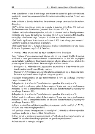 84 2 • Circuits magnétiques et transformateurs
8) En considérant le cas d’une charge présentant un facteur de puissance unitaire,
représenter toutes les grandeurs du transformateur sur un diagramme de Fresnel sans
échelle.
9) En utilisant la donnée de la chute de tension en charge, calculer alors les valeurs
de r2 et l2.
10) Y a-t-il un moyen plus simple de résoudre la question précédente ? Si oui véri-
fier la concordance des résultats (on considèrera le cas à 120 °C).
11) Pour valider le schéma équivalent, calculer la chute de tension théorique corres-
pondant à une charge de facteur de puissance 0,8 AR (pour la commodité du calcul
on négligera la résistance r2). Comparer le résultat avec la documentation.
12) Calculer également le rendement théorique à 100 % de charge pour cosϕ = 1
Comparer avec la documentation et conclure.
13) Calculer pour finir le facteur de puissance total de l’installation pour une charge
de facteur de puissance égal à 0,8. Conclure.
➤ Partie 3 : Mise en parallèle de deux transformateurs identiques
Dans l’optique d’un agrandissement futur du site, on veut pouvoir doubler le parc de
machines et donc pratiquement doubler la consommation du site. On se propose
ainsi d’acheter initialement deux transformateurs (choisis à la question 1-1) et de les
placer en parallèle sur le réseau. Deux stratégies s’offrent ensuite :
– Stratégie n° 1 : Mettre les deux secondaires en parallèle et faire débiter les deux
transformateurs sur l’ensemble des charges.
– Stratégie n° 2 : Connecter les nouvelles charges uniquement sur le deuxième trans-
formateur après avoir assuré la pleine charge du premier.
1) Calculer le rendement d’un des transformateurs à 50 % de sa charge (pour une
charge de cosϕ = 0,8).
2) Représenter le schéma de l’installation correspondant à la stratégie n° 1.
3) Quel serait le rendement global de la stratégie n° 1 pour une charge totale corres-
pondant à 1,5 fois la charge maximale d’un des deux transformateurs (toujours pour
une charge de cosϕ = 0,8).
4) Représenter le schéma de l’installation correspondant à la stratégie n° 2.
5) Quel serait le rendement global de la stratégie n° 2 pour une charge totale corres-
pondant à 1,5 fois la charge maximale d’un des deux transformateurs (toujours pour
une charge de cosϕ = 0,8).
6) Quels seraient les problèmes supplémentaires posés par la stratégie n° 2 ? N’y
a-t-il pas une autre stratégie possible ?
7) À partir du schéma correspondant à la stratégie n° 1, déduire le schéma équivalent
(analogue à celui de la figure 3.2) de l’installation.
8) Quel serait le rendement correspondant à l’utilisation d’un transformateur de
2 000 kVA pour la même charge que dans les questions précédentes ?
9) Conclure sur la stratégie à adopter.
 