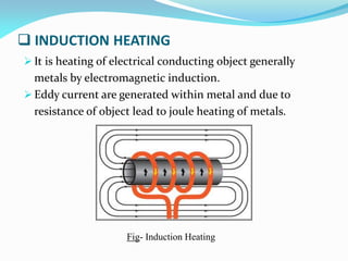  INDUCTION HEATING
 It is heating of electrical conducting object generally
metals by electromagnetic induction.
 Eddy current are generated within metal and due to
resistance of object lead to joule heating of metals.
Fig- Induction Heating
 