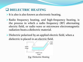  DIELECTRIC HEATING
 It is also is also known as electronic heating.
 Radio frequency heating, and high-frequency heating, is
the process in which a radio frequency (RF) alternating
electric field, or radio wave or microwave electromagnetic
radiation heats a dielectric material.
 Dielectric polarized by an applied electric field, when a
dielectric is placed in an electric field.
Fig: Dielectric Heating
 
