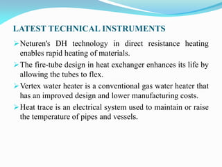 LATEST TECHNICAL INSTRUMENTS
Neturen's DH technology in direct resistance heating
enables rapid heating of materials.
The fire-tube design in heat exchanger enhances its life by
allowing the tubes to flex.
Vertex water heater is a conventional gas water heater that
has an improved design and lower manufacturing costs.
Heat trace is an electrical system used to maintain or raise
the temperature of pipes and vessels.
 