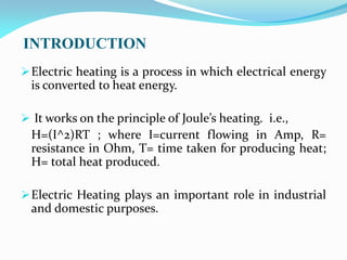INTRODUCTION
Electric heating is a process in which electrical energy
is converted to heat energy.
 It works on the principle of Joule’s heating. i.e.,
H=(I^2)RT ; where I=current flowing in Amp, R=
resistance in Ohm, T= time taken for producing heat;
H= total heat produced.
Electric Heating plays an important role in industrial
and domestic purposes.
 