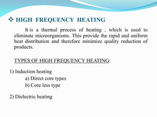  HIGH  FREQUENCY HEATING
It is a thermal process of heating , which is used to
eliminate microorganisms. This provide the rapid and uniform
heat distribution and therefore minimize quality reduction of
products.
TYPES OF HIGH FREQUENCY HEATING:
1) Induction heating
a) Direct core types
b) Core less type
2) Dielectric heating
 