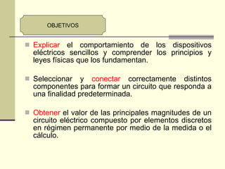 Explicar  el comportamiento de los dispositivos eléctricos sencillos y comprender los principios y leyes físicas que los fundamentan. Seleccionar y  conectar  correctamente distintos componentes para formar un circuito que responda a una finalidad predeterminada. Obtener  el valor de las principales magnitudes de un circuito eléctrico compuesto por elementos discretos en régimen permanente por medio de la medida o el cálculo. OBJETIVOS 