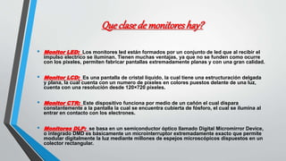 Que clasede monitores hay?
• Monitor LED: Los monitores led están formados por un conjunto de led que al recibir el
impulso electrico se iluminan. Tienen muchas ventajas, ya que no se funden como ocurre
con los pixeles, permiten fabricar pantallas extremadamente planas y con una gran calidad.
• Monitor LCD: Es una pantalla de cristal liquido, la cual tiene una estructuración delgada
y plana, la cual cuenta con un numero de pixeles en colores puestos delante de una luz,
cuenta con una resolución desde 120×720 pixeles.
• Monitor CTR: Este dispositivo funciona por medio de un cañón el cual dispara
constantemente a la pantalla la cual se encuentra cubierta de fósforo, el cual se ilumina al
entrar en contacto con los electrones.
• Monitores DLP: se basa en un semiconductor óptico llamado Digital Micromirror Device,
o integrado DMD es básicamente un microinterruptor extremadamente exacto que permite
modular digitalmente la luz mediante millones de espejos microscópicos dispuestos en un
colector rectangular.
 