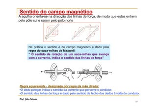 10
Regra equivalenteRegra equivalente -- designada por regra da mão direita:designada por regra da mão direita:
•O dedo polegar indica o sentido da corrente que percorre o condutor.
•O sentido das linhas de força é dado pelo sentido de fecho dos dedos à volta do condutor.
Sentido do campo magnSentido do campo magnééticotico
A agulha orienta-se na direcção das linhas de força, de modo que estas entrem
pelo pólo sul e saiam pelo pólo norte
Na prática o sentido é do campo magnético é dado pela
regra do saca-rolhas de Maxwell:
“ O sentido de rotação de um saca-rolhas que avança
com a corrente, indica o sentido das linhas de força”
Prof. João Catarino
 