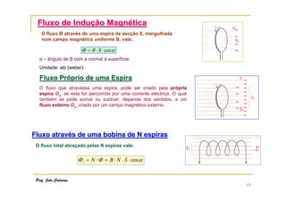15
Fluxo de InduFluxo de Induçção Magnão Magnééticatica
O fluxo Ø através de uma espira de secção S, mergulhada
num campo magnético uniforme B, vale:
αΦ cos⋅⋅= SB
α – ângulo de B com a normal à superfície.
Unidade: wb (weber)
Fluxo PrFluxo Próóprio de uma Espiraprio de uma Espira
O fluxo que atravessa uma espira, pode ser criado pela própria
espira Øp, se esta for percorrida por uma corrente eléctrica. O qual
também se pode somar ou subtrair, depende dos sentidos, a um
fluxo externo Øe, criado por um campo magnético externo.
Fluxo atravFluxo atravéés de uma bobina de N espirass de uma bobina de N espiras
O fluxo total abraçado pelas N espiras vale:
αΦΦ cos⋅⋅⋅=⋅= SNBNt
Prof. João Catarino
 