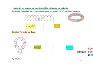 Indução no Interior de um Solenóide – Cálculo da Indução
Se o solenóide tiver um comprimento igual ou superior a 10 vezes o diâmetro.

B = µo

N ⋅I
l

H=

N ⋅I
l

Bobina Toroidal ou Toro

B = µo

Prof. João Catarino

N ⋅I
l

H=

N ⋅I
l

13

 