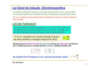 Lei Geral da Indução Electromagnética
A corrente induzida é devida a uma força electromotriz (f.e.m.) que se gera
no circuito enquanto há variação de fluxo e desaparece quando esta cessa.
A f.e.m. chama-se força electromotriz induzida. O íman é o indutor criando o
fluxo indutor.

LEI DE FARADAY
«Se através da superfície abraçada por um circuito tiver lugar uma
variação de fluxo, gera-se nesse circuito uma f.e.m. induzida; se o
circuito é fechado será percorrido por uma corrente induzida.»

“ A f.e.m. induzida num circuito fechado é igual e
de sinal contrário à variação temporal do fluxo”.

e=−

dΦ
dt

Designando por Øi o fluxo inicial, Øf o fluxo final através de cada espira da bobina e
por t o tempo que dura a variação de fluxo, a f.e.m. e (média) induzida vale:
e=−

Φ f −Φi
t

e=−

∆Φ
∆t

Se a bobina tiver N espiras a f.e.m. aos seus terminais valerá:
Prof. João Catarino

e = −N

∆Φ
∆t

22

 