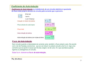 Coeficiente de Auto-Indução
Coeficiente de Auto-Indução ou indutância L de um circuito eléctrico é quociente
do fluxo total próprio através do circuito pela corrente que o percorre.
L=

φt
I

Ø em wb
I em A
L em H (henry)

NI
l

•Indução no interior da bobina

B = µ0

•Fluxo através de cada espira

φ = BS = µ 0

•Fluxo total

φ t = Nφ = µ 0

•Auto-indução da bobina

L = µ0

•Auto-indução da bobina com núcleo de ferro

L = µ r µ0

NIS
l

N 2 IS
l

N 2 IS
l
N 2 IS
l

F.e.m. de Auto-indução
Num circuito quando a intensidade de corrente varia, também o fluxo próprio varia. De acordo
com a lei de Faraday concluímos que se vai induzir no próprio circuito uma f.e.m. logo uma
corrente que se oporá à causa que lhe deu origem, lei de Lenz. É o que acontece quando
ligamos ou desligamos um circuito.
Estas f.e.m. chamam-se f.e.m. de auto-indução.

Prof. João Catarino

23

 