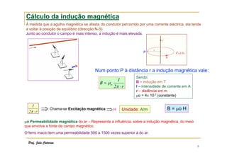Cálculo da indução magnética
À medida que a agulha magnética se afasta do condutor percorrido por uma corrente eléctrica, ela tende
a voltar à posição de equilíbrio (direcção N-S).
Junto ao condutor o campo é mais intenso, a indução é mais elevada.

P

N

Num ponto P à distância r a indução magnética vale:
B = µo

I
2π ⋅ r

I
2π ⋅ r

⇒ Chama-se Excitação magnética ⇒ H

Sendo:
B – indução em T
I – intensidade de corrente em A
r – distância em m
µo = 4π 10-7 (constante)

Unidade: A/m

B = µo H

µo Permeabilidade magnética do ar – Representa a influência, sobre a indução magnética, do meio
que envolve a fonte de campo magnético.
O ferro macio tem uma permeabilidade 500 a 1500 vezes superior à do ar.
Prof. João Catarino

9

 