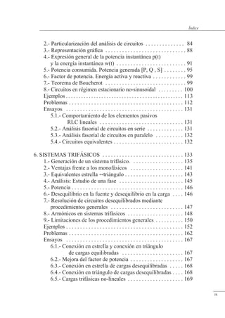 3.- Representación gráfica . . . . . . . . . . . . . . . . . . . . . . . . . . . . . 88
4.- Expresión general de la potencia instantánea p(t)
y la energía instantánea w(t) . . . . . . . . . . . . . . . . . . . . . . . . . 91
5.- Potencia consumida. Potencia generada [P, Q , S] . . . . . . . . 95
6.- Factor de potencia. Energía activa y reactiva . . . . . . . . . . . . 99
7.- Teorema de Boucherot . . . . . . . . . . . . . . . . . . . . . . . . . . . . . 99
8.- Circuitos en régimen estacionario no-sinusoidal . . . . . . . . . 10
Ejemplos . . . . . . . . . . . . . . . . . . . . . . . . . . . .    . . . . . . . . . . . . . . .
Problemas . . . . . . . . . . . . . . . . . . . . . . . . . . . . . . . . . . . . . . . . . 1
Ensayos . . . . . . . . . . . . . . . . . . . . . . . . . . . . . . . . . . . . . . . . . . 1
5.1.- Comportamiento de los elementos pasivos
RLC lineales . . . . . . . . . . . . . . . . . . . . . . . . . . . . . . 1
5.2.- Análisis fasorial de circuitos en serie . . . . . . . . . . . . . 1
5.3.- Análisis fasorial de circuitos en paralelo . . . . . . . . . . 1
5.4.- Circuitos equivalentes . . . . . . . . . . . . . . . . . . . . . . . . . 1
6. SISTEMAS TRIFÁSICOS . . . . . . . . . . . . . . . . . . . . . . . . . . . . . 1
1.- Generación de un sistema trifásico. . . . . . . . . . . . . . . . . . . 1
2.- Ventajas frente a los monofásicos . . . . . . . . . . . . . . . . . . . 1
3.- Equivalentes estrella triángulo . . . . . . . . . . . . . . . . . . . . . 1
4.- Análisis: Estudio de una fase . . . . . . . . . . . . . . . . . . . . . . . 1
5.- Potencia . . . . . . . . . . . . . . . . . . . . . . . . . . . . . . . . . . . . . . . . 1
6.- Desequilibrio en la fuente y desequilibrio en la carga . . . . 1
7.- Resolución de circuitos desequilibrados mediante
procedimientos generales . . . . . . . . . . . . . . . . . . . . . . . . . . 147
8.- Armónicos en sistemas trifásicos . . . . . . . . . . . . . . . . . . . . 148
9.- Limitaciones de los procedimientos generales . . . . . . . . . . 150
Ejemplos . . . . . . . . . . . . . . . . . . . . . . . . . . . . . . . . . . . . . . . . . . 152
Problemas . . . . . . . . . . . . . . . . . . . . . . . . . . . . . . . . . . . . . . . . . 162
Ensayos . . . . . . . . . . . . . . . . . . . . . . . . . . . . . . . . . . . . . . . . . . 167
6.1.- Conexión en estrella y conexión en triángulo
de cargas equilibradas . . . . . . . . . . . . . . . . . . . . . . 167
6.2.- Mejora del factor de potencia . . . . . . . . . . . . . . . . . . . 167
6.3.- Conexión en estrella de cargas desequilibradas . . . . . 168
6.4.- Conexión en triángulo de cargas desequilibradas . . . . 168
6.5.- Cargas trifásicas no-lineales . . . . . . . . . . . . . . . . . . . . 169
2.- Particularización del análisis de circuitos . . . . . . . . . . . . . . 84
11
ix
Índice
 