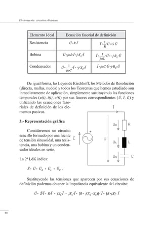 Circuitos eléctricos
De igual forma, las Leyes de Kirchhoff, los Métodos de Resolución
(directa, mallas, nudos) y todos los Teoremas que hemos estudiado son
inmediatamente de aplicación, simplemente sustituyendo las funciones
temporales (u(t), i(t), e(t)) por sus fasores correspondientes ( ) y
utilizando las ecuaciones faso-
riales de definición de los ele-
mentos pasivos.
3.- Representación gráfica
Consideremos un circuito
sencillo formado por una fuente
de tensión sinusoidal, una resis-
tencia, una bobina y un conden-
sador ideales en serie.
La 2ª LdK indica:
.
Sustituyendo las tensiones que aparecen por sus ecuaciones de
definición podemos obtener la impedancia equivalente del circuito:
Elemento Ideal Ecuación fasorial de definición
Resistencia
Bobina
Condensador
© Saturnino Catalán Izquierdo. UPV -83-
Electrotecnia: circuitos eléctricos
88
 