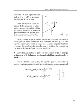 Régimen estacionario sinusoidal
elementos. A esta representación
gráfica de la 1ª LdK se le denomi-
na triángulo de corrientes.
Para entender el funciona-
miento de los circuitos es intere-
sante esta representación gráfica
de las ecuaciones de Kirchhoff a la
que se denomina, en general, polí-
gono de tensiones y corrientes.
Debe observarse que, como los fasores son giratorios, su represen-
tación gráfica puede realizarse para cualquier instante (t), lo cual
equivale a considerar distintos orígenes de ángulos. En general se toma
el origen de ángulos más cómodo para el análisis (la corriente en
circuitos serie, la tensión en circuitos paralelo).
4.- Expresión general de la potencia instantánea p(t) y la energía
instantánea w(t). Aplicación a resistencias, bobinas y condensadores
ideales.
En un elemento cualquiera, por ejemplo pasivo, conocidas su
tensión y su intensidad en forma trigonométrica o en forma exponencial:
© Saturnino Catalán Izquierdo. UPV -86-
Capítulo 5. Régimen estacionario sinusoidal
91
 