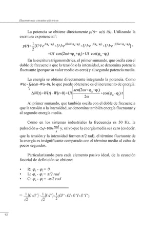 Circuitos eléctricos
La potencia se obtiene directamente p(t)= u(t) i(t). Utilizando la
escritura exponencial1
:
En la escritura trigonométrica, el primer sumando, que oscila con el
doble de frecuencia que la tensión o la intensidad, se denomina potencia
fluctuante (porque su valor medio es cero) y al segundo potencia media.
La energía se obtiene directamente integrando la potencia. Como
, lo que puede obtenerse es el incremento de energía:
Al primer sumando, que también oscila con el doble de frecuencia
que la tensión o la intensidad, se denomina también energía fluctuante y
al segundo energía media.
Como en los sistemas industriales la frecuencia es 50 Hz, la
pulsación y, salvo que la energía media sea cero (es decir,
que la tensión y la intensidad formen �/2 rad), el término fluctuante de
la energía es insignificante comparado con el término medio al cabo de
pocos segundos.
Particularizando para cada elemento pasivo ideal, de la ecuación
fasorial de definición se obtiene:
• R: u - i = 0
• L: u - i = /2 rad
• C: u - i = -/2 rad
(1)
© Saturnino Catalán Izquierdo. UPV -87-
Electrotecnia: circuitos eléctricos
92
 