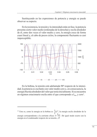 Régimen estacionario sinusoidal
-150
-75
0
75
150
0
500
1000
1500
2000
p(W)
0 0.01 0.02 0.03 0.04 0.05 0.06
t (s)
i(t) u(t) p(t) w(t)
Sustituyendo en las expresiones de potencia y energía se puede
observar su aspecto.
En la resistencia, la tensión y la intensidad están en fase, la potencia
presenta cierto valor medio (ordenadas de la derecha) y oscila alrededor
de él, entre dos veces el valor medio y cero, la energía crece de forma
cuasi lineal y, al cabo de pocos ciclos, la componente fluctuante es casi
imperceptible.
En la bobina, la tensión está adelantada 90º respecto de la intensi-
dad, la potencia es oscilante con valor medio cero y, en consecuencia, la
energíafluctúaalrededordelvalorqueteníainicialmente.Siseencuentra
en régimen estacionario oscila entre el que corresponde a Imáx y cero1
.
(1)
Esto es, como la energía en la bobina es , la energía oscila alrededor de la
energía correspondiente a la corriente eficaz . De igual modo ocurre con la
energía en el condensador respecto de su tensión.
© Saturnino Catalán Izquierdo. UPV -88-
Capítulo 5. Régimen estacionario sinusoidal
93
 