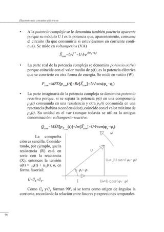 Circuitos eléctricos
• A la potencia compleja se le denomina también potencia aparente
porque su módulo U I es la potencia que, aparentemente, consume
el circuito (la que consumiría si estuviésemos en corriente conti-
nua). Se mide en voltamperios (VA)
• La parte real de la potencia compleja se denomina potencia activa
porque coincide con el valor medio de p(t), es la potencia eléctrica
que se convierte en otra forma de energía. Se mide en vatios (W)
• La parte imaginaria de la potencia compleja se denomina potencia
reactiva porque, si se separa la potencia p(t) en una componente
pR(t) consumida en una resistencia y otra pX(t) consumida en una
reactancia (bobina o condensador), coincide con el valor máximo de
pX(t). Su unidad es el var (aunque todavía se utiliza la antigua
denominación: voltamperio-reactivo.
La comproba
ción es sencilla. Conside-
rando, por ejemplo, que la
resistencia (R) está en
serie con la reactancia
(X), entonces la tensión
u(t) = uR(t) + uX(t), o, en
forma fasorial:
.
Como y forman 90º, si se toma como origen de ángulos la
corriente, recordando la relación entre fasores y expresiones temporales.
© Saturnino Catalán Izquierdo. UPV -91-
Electrotecnia: circuitos eléctricos
96
 