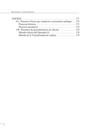 ANEXOS . . . . . . . . . . . . . . . . . . . . . . . . . . . . . . . . . . . . . . . . . . . . 171
3A.- Procesos físicos que conducen a ecuaciones análogas . . 173
Procesos térmicos . . . . . . . . . . . . . . . . . . . . . . . . . . . . . . . 173
Procesos mecánicos . . . . . . . . . . . . . . . . . . . . . . . . . . . . . . 174
3.B.- Resumen de procedimientos de cálculo . . . . . . . . . . . . . 178
Método clásico del Operador D . . . . . . . . . . . . . . . . . . . . . 178
Método de la Transformada de Laplace . . . . . . . . . . . . . . 179
x
Electrotecnia: circuitos eléctricos
 