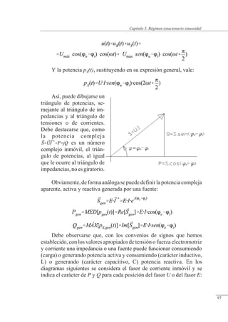 Régimen estacionario sinusoidal
Y la potencia pX(t), sustituyendo en su expresión general, vale:
Así, puede dibujarse un
triángulo de potencias, se-
mejante al triángulo de im-
pedancias y al triángulo de
tensiones o de corrientes.
Debe destacarse que, como
la potencia compleja
es un número
complejo inmóvil, el trián-
gulo de potencias, al igual
que le ocurre al triángulo de
impedancias,noesgiratorio.
Obviamente,deformaanálogasepuededefinirlapotenciacompleja
aparente, activa y reactiva generada por una fuente:
Debe observarse que, con los convenios de signos que hemos
establecido, con los valores apropiados de tensión o fuerza electromotriz
y corriente una impedancia o una fuente puede funcionar consumiendo
(carga) o generando potencia activa y consumiendo (carácter inductivo,
L) o generando (carácter capacitivo, C) potencia reactiva. En los
diagramas siguientes se considera el fasor de corriente inmóvil y se
indica el carácter de P y Q para cada posición del fasor U o del fasor E:
© Saturnino Catalán Izquierdo. UPV -92-
Capítulo 5. Régimen estacionario sinusoidal
97
 