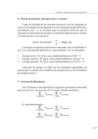 Régimen estacionario sinusoidal
6.- Factor de potencia. Energía activa y reactiva
Como la finalidad de los sistemas eléctricos y de las máquinas es
convertir la energía electromagnética en otra forma de energía útil (calor,
movimiento, luz, ...), al cociente entre la potencia activa (la que se
convierte en otra forma de energía) y la potencia aparente de un sistema
se denomina factor de potencia.
La energía en régimen estacionario sinusoidal, una vez definidas P,
Q y S, es más cómodo definirla en estos términos. Así, se denomina:
• Energía activa: , cuya unidad habitual es el kW × h
• Energía reactiva: , cuya unidad habitual es el kvar × h
• Energía aparente: , cuya unidad habitual es el kVA × h
Cada tipo de energía se mide con los contadores apropiados, en
nuestro país se utilizan los contadores de energía activa y los contadores
de energía reactiva.
7.- Teorema de Boucherot
Este Teorema es una aplicación al régimen estacionario sinusoidal
del principio de conservación de la energía. Puede enunciarse:
O, equivalentemente:
© Saturnino Catalán Izquierdo. UPV -94-
Capítulo 5. Régimen estacionario sinusoidal
99
 