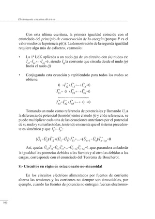 Circuitos eléctricos
Con esta última escritura, la primera igualdad coincide con el
enunciado del principio de conservación de la energía (porque P es el
valor medio de la potencia p(t)). La demostración de la segunda igualdad
requiere algo más de esfuerzo, veamoslo:
• La 1ª LdK aplicada a un nudo (p) de un circuito con (n) nudos es:
, siendo la corriente que circula desde el nudo (p)
hacia el nudo (j)
• Conjugando esta ecuación y repitiendolo para todos los nudos se
obtiene:
Tomando un nudo como referencia de potenciales y llamando Uj a
la diferencia de potencial (tensión) entre el nudo (j) y el de referencia, se
puede multiplicar cada una de las ecuaciones anteriores por el potencial
de su nudo y sumarlas todas, teniendo en cuenta que el sistema preceden-
te es simétrico y que :
Así, queda: , que, pasando a un lado de
la igualdad las potencias debidas a las fuentes y al otro las debidas a las
cargas, corresponde con el enunciado del Teorema de Boucherot.
8.- Circuitos en régimen estacionario no-sinusoidal
En los circuitos eléctricos alimentados por fuentes de corriente
alterna las tensiones y las corrientes no siempre son sinusoidales, por
ejemplo, cuando las fuentes de potencia no entregan fuerzas electromo-
© Saturnino Catalán Izquierdo. UPV -95-
Electrotecnia: circuitos eléctricos
100
 