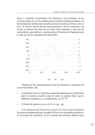 Régimen estacionario sinusoidal
trices o corrientes sinusoidales, las tensiones y las corrientes en los
circuitos dejan de ser sinusoidales pero continúan siendo periódicas. La
herramienta de análisis más sencilla consiste en realizar el Desarrollo en
Serie de Fourier de las fuerzas electromotrices o de las corrientes, con
lo que se obtiene una suma de un cierto valor constante y una serie de
sinusoidales, para aplicar a continuación el Teorema de Superposición
a cada uno de los sumandos del desarrollo.
Algunas de las consecuencias de que las tensiones y corrientes no
sean sinusoidales son:
• La potencia activa y la potencia aparente mantienen su significado,
pero la potencia reactiva deja de tener el sentido físico que le
habíamos asignado y es, simplemente,
• El factor de potencia ya no es el cos (u - i)
A los términos del Desarrollo en Serie de Fourier que no tienen la
frecuencia fundamental (por ejemplo 50 Hz) se les denomina armónicos.
La presencia de armónicos en los sistemas de corriente alterna tiene,
-400
-300
-200
-100
0
100
200
300
400
-4
-3
-2
-1
0
1
2
3
4
0 0.01 0.02 0.03 0.04
e(t) i(t) p(t)
© Saturnino Catalán Izquierdo. UPV -96-
Capítulo 5. Régimen estacionario sinusoidal
101
 