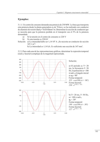 Régimen estacionario sinusoidal
-400
-300
-200
-100
0
100
200
300
400
-0.02 -0.01 0 0.01 0.02
t (s)
-200
-100
0
100
200
-0.02 -0.01 0 0.01 0.02
t (s)
Ejemplos:
5.1.1. Un centro de consumo demanda una potencia de 250 MW. La línea que transporta
esta potencia desde la planta generadora es de 70 km y se ha realizado con conductor
de aluminio de resistividad �= 0,024 �mm2
/m. Determinar la sección de conductor que
se necesita para que la potencia perdida en el transporte sea el 5% de la potencia
demandada.
a) Si la tensión en el centro de consumo es 220 V
b) Si esta tensión es 220 kV
Solución: a) La intensidad debe ser 1,14106
A. ¡Se necesita un conductor de sección
347,1 m2
!
b) La intensidad es 1,14 kA. Es suficiente una sección de 347 mm2
.
5.2.1.Para cada una de las representaciones gráficas, determinar la expresión temporal
(real) y fasorial (compleja) de la magnitud representada.
Solución:
a) El periodo es T= 20
ms, la frecuencia f= 50
Hz, la pulsación �= 100
� rad/s, el ángulo inicial
es 0= 90º
Forma temporal:
325  cos(100  t + 90º)
Forma fasorial:
230  ej(100  t + 90º)
b) T= 20 ms, f= 50 Hz,
�= 100 � rad/s,
0= -30º
Forma temporal:
180  cos(100  t - 30º)
Forma fasorial:
127  ej(100  t - 30º)
© Saturnino Catalán Izquierdo. UPV -98-
Capítulo 5. Régimen estacionario sinusoidal
103
 
