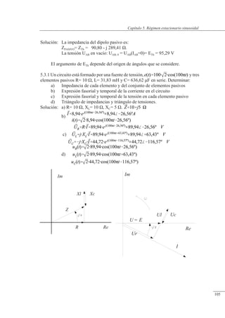 Régimen estacionario sinusoidal
Im
Ur
U = E
Ul Uc
Z
I
Re
Im
Z
R
Xl
Z
Re
Xc
Solución: La impedancia del dipolo pasivo es:
ZPASIVO= ZTh = 90,80 - j 289,41 �.
La tensión UAB en vacío: UAB, 0 = UAB(IAB=0)= ETh = 95,29 V
El argumento de ETh depende del origen de ángulos que se considere.
5.3.1 Un circuito está formado por una fuente de tensión, y tres
elementos pasivos R= 10 �, L= 31,83 mH y C= 636,62 �F en serie. Determinar:
a) Impedancia de cada elemento y del conjunto de elementos pasivos
b) Expresión fasorial y temporal de la corriente en el circuito
c) Expresión fasorial y temporal de la tensión en cada elemento pasivo
d) Triángulo de impedancias y triángulo de tensiones.
Solución: a) R= 10 �, XL= 10 �, XC= 5 �.
b)
c)
d)
© Saturnino Catalán Izquierdo. UPV -100-
Capítulo 5. Régimen estacionario sinusoidal
105
 