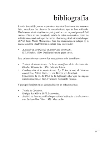 bibliografía
Resulta imposible, en un texto sobre aspectos fundamentales como es
éste, mencionar las fuentes de conocimiento que se han utilizado.
Muchos conocimientos forman parte ya del acervo cuyo origen es difícil
rastrear. Otros no han pasado del estado de notas manuscritas, como las
auténticas obras de arte que fueron las clases magistrales impartidas por
el Prof. Jesús Marín Montesinos. Para los interesados en indagar en la
evolución de la Electrotecnia resultará muy interesante:
• A history of the theories of aether and electricity.
E.T.Wittaker. 1910. Dublin university press series.
Para quienes deseen conocer los antecedentes más inmediatos:
• Tratado de electrotecnia. I.- Bases científicas de la electrotecnia.
Günther Oberdorfer. 1956. Editorial Labor.
• Fundamentos de la electrotecnia. I y II. La escuela del técnico
electricista. Alfred Holzt, H. von Beeren y H.Teuchert.
Conocemos la ed. de 1961 de la Editorial Labor que nos regaló
nuestro maestro, el Prof. Francisco Romualdo Pascual.
Y para profundizar en los contenidos con un enfoque actual:
• Teoría de Circuitos.
Enrique Ras Oliva. 1977. Marcombo.
• Análisis de Fourier y cálculo operacional aplicados a la electrotec-
nia. Enrique Ras Oliva. 1979. Marcombo.
xi
 