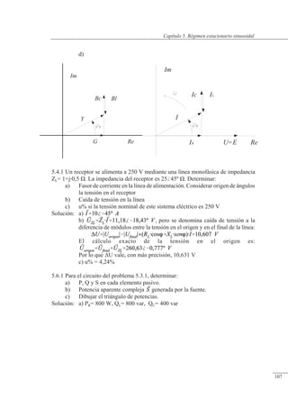Régimen estacionario sinusoidal
G
y
Bc
Y
Im
Re
Bl
IR
y
U=E Re
Im
Ic
I
IL
d)
5.4.1 Un receptor se alimenta a 250 V mediante una línea monofásica de impedancia
ZL= 1+j0,5 �. La impedancia del receptor es 2545º �. Determinar:
a) Fasor de corriente en la línea de alimentación. Considerar origen de ángulos
la tensión en el receptor
b) Caída de tensión en la línea
c) u% si la tensión nominal de este sistema eléctrico es 250 V
Solución: a)
b) , pero se denomina caída de tensión a la
diferencia de módulos entre la tensión en el origen y en el final de la línea:
El cálculo exacto de la tensión en el origen es:
Por lo que �U vale, con más precisión, 10,631 V
c) u% = 4,24%
5.6.1 Para el circuito del problema 5.3.1, determinar:
a) P, Q y S en cada elemento pasivo.
b) Potencia aparente compleja generada por la fuente.
c) Dibujar el triángulo de potencias.
Solución: a) PR= 800 W, QL= 800 var, QC= 400 var
© Saturnino Catalán Izquierdo. UPV -102-
Capítulo 5. Régimen estacionario sinusoidal
107
 
