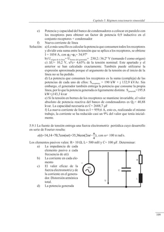 Régimen estacionario sinusoidal
+
e(t)
U
C
L
R
e) Potencia y capacidad del banco de condensadores a colocar en paralelo con
los receptores para obtener un factor de potencia 0,9 inductivo en el
conjunto receptores + condensador
f) Nueva corriente de línea
Solución: a) Lo más sencillo es calcular la potencia que consumen todos los receptores
y dividir esta suma entre la tensión que se aplica a los receptores, se obtiene
I = 1054 A, con Z=S= 34,97º
b) Uorigen de la línea= Ubornes del generador= 230,236,2º V (tomando I como origen)
c) �U= 10,2 V, u%= 4,65% de la tensión nominal. Este apartado y el
anterior se han calculado exactamente. También puede utilizarse la
expresión aproximada porque el argumento de la tensión en el inicio de la
línea no se ha pedido.
d) La potencia que consumen los receptores es la suma (compleja) de las
potencias de cada uno de ellos: Sreceptores = 190 kW + j 132,9 kVAr. Sin
embargo, el generador también entrega la potencia que consume la propia
línea, por lo que la potencia generada es ligeramente distinta: Sgenerada=195,8
kW+j143,3 kvar
e) Si la tensión en bornes de los receptores se mantiene invariable, el valor
absoluto de potencia reactiva del banco de condensadores es QC= 40,88
kvar. La capacidad necesaria es C= 2688,7 �F
f) La nueva corriente de línea es I = 959,6 A, esto es, realizando el mismo
trabajo, la corriente se ha reducido casi un 9% del valor que tenía inicial-
mente.
5.9.1 La fuente de tensión entrega una fuerza electromotriz periódica cuyo desarrollo
en serie de Fourier resulta:
, con �= 100 � rad/s.
Los elementos pasivos valen: R= 10 �, L= 500 mH y C= 100 �F. Determinar:
a) La impedancia de cada
elemento pasivo a cada
frecuencia de e(t)
b) La corriente en cada ele-
mento
c) El valor eficaz de la
fuerza electromotriz y de
la corriente en el genera-
dor. Distorsiónarmónica
total.
d) La potencia generada
© Saturnino Catalán Izquierdo. UPV -104-
Capítulo 5. Régimen estacionario sinusoidal
109
 