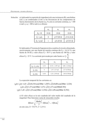 Circuitos eléctricos
�0 �1 �2
ZR= R 10 � 10 � 10 �
ZL= j�L 0 j157,08 � j314,16 �
ZC=-j/�C  -j31,83 � -j15,91 �
�0 �1 �2
IR= IL (A) 1,414 0,318-1,507 rad 0,08-2,324rad
IC (A) 0 1,571,57 rad 1,570,785rad
IE (A) 1,414 1,251,554 rad 1,490,785rad
Solución: a) Aplicando la expresión de impedancia de una resistencia (R), una bobina
(�L) y un condensador (1/�C) a las frecuencias de las componentes de
fuerza electromotriz de la fuente (�0=0, esto es corriente continua, �1= 100
� rad/s y �2= 200 � rad/s) se obtiene:
b) Aplicando el Teorema de Superposición se analiza el circuito alimentado,
sucesivamente, por una fuente de tensión continua (de E0= 14,14 V), una
fuente de 50 Hz y valor eficaz E1= 50 V y una fuente de 100 Hz y valor
eficaz E2= 25 V. La corriente provocada por cada fuente es
La expresión temporal de las corrientes es:
c) El valor eficaz es la raíz cuadrada del valor medio del cuadrado de la
magnitud. Para funciones suma de sinusoides resulta:
en este caso, E= 55,9 V, I= 2,19 A
© Saturnino Catalán Izquierdo. UPV -105-
Electrotecnia: circuitos eléctricos
110
 
