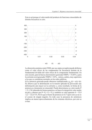 Régimen estacionario sinusoidal
-400
-300
-200
-100
0
100
200
300
400
-4
-3
-2
-1
0
1
2
3
4
0 0.01 0.02 0.03 0.04
e(t) i(t) p(t)
Esto es así porque el valor medio del producto de funciones sinusoidales de
distinta frecuencia es cero.
La distorsión armónica total (THD, por sus siglas en inglés) puede definirse
como el valor eficaz de las componentes de frecuencia distinta de la
fundamental dividido del valor eficaz de la componente fundamental. En
este circuito, para la fuerza electromotriz generada THD% = 53,85% y para
la corriente en el generador THD%= 143%, valores, ambos, muy superiores
a los que se consideran normales en las redes públicas.
d) La potencia generada puede obtenerse multiplicando: pgen(t) = e(t) i(t).
Se observa que la deformación en la tensión aplicada ha provocado una
deformación aún mayor en la corriente y, como resultado, la forma de la
potencia es claramente no sinusoidal. Puede determinarse su valor medio P
= 21,1 W (obtenido de forma numérica o al hacer la integral de valor medio
de p(t) y obtener que P= P0+ P1+ P2) y también su valor aparente S = 55,9
2,2 = 122,4 VA. Por lo que el factor de potencia es 0,17 (pero esto ya no es
el coseno de ningún ángulo). En todo caso la presencia de armónicos
implica un menor aprovechamiento de los sistemas eléctricos, por esto se
evitan.
© Saturnino Catalán Izquierdo. UPV -106-
Capítulo 5. Régimen estacionario sinusoidal
111
 