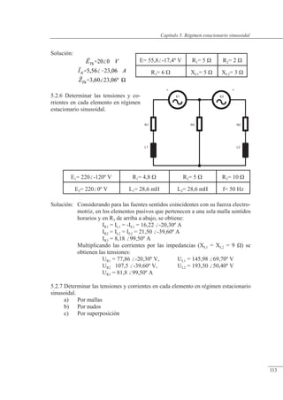 Régimen estacionario sinusoidal
E1
+
R1
L1
+
E2
R2
L2
R3
Solución:
5.2.6 Determinar las tensiones y co-
rrientes en cada elemento en régimen
estacionario sinusoidal.
Solución: Considerando para las fuentes sentidos coincidentes con su fuerza electro-
motriz, en los elementos pasivos que pertenecen a una sola malla sentidos
horarios y en R3 de arriba a abajo, se obtiene:
IR1 = IL1 = -IE1 = 16,22 -20,30º A
IR2 = IL2 = IE2 = 21,50 -39,60º A
IR3 = 8,18 99,50º A
Multiplicando las corrientes por las impedancias (XL1 = XL2 = 9 �) se
obtienen las tensiones:
UR1 = 77,86 -20,30º V, UL1 = 145,98 69,70º V
UR2 107,5 -39,60º V, UL2 = 193,50 50,40º V
UR3 = 81,8 99,50º A
5.2.7 Determinar las tensiones y corrientes en cada elemento en régimen estacionario
sinusoidal.
a) Por mallas
b) Por nudos
c) Por superposición
E1= 220-120º V R1= 4,8 � R2= 5 � R3= 10 �
E2= 2200º V L1= 28,6 mH L2= 28,6 mH f= 50 Hz
E= 55,8-17,4º V R1= 5 � R2= 2 �
R3= 6 � XL1= 5 � XL2= 3 �
© Saturnino Catalán Izquierdo. UPV -108-
Capítulo 5. Régimen estacionario sinusoidal
113
 