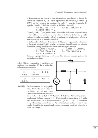 Régimen estacionario sinusoidal
E
+
L
R I2
C
b) Para resolver por nudos es muy conveniente transformar la fuente de
tensión en serie con R3 y C3 en su equivalente de Norton: IN= 48,808 - j
127,78 A. Se obtienen las tensiones de nudo (1: superior izquierda, 2:
superior derecha, 3: inferior derecha, 0: inferior izquierda):
U1= 16822 46,1588º V U2= 15513 58,5424º V
U3= 21927 72,8117º V
Como IN con R3 y C3 en paralelo no existen, debe deshacerse este equivalen-
te para obtener las tensiones y corrientes en la fuente de tensión y en la
resistencia y el condensador reales. Los valores son, obviamente, idénticos
a los obtenidos en el apartado anterior.
c) Debe anularse la fuente de corriente (I=0) y resolver por mallas. Anularse
la fuente de tensión (E=0) y resolver por nudos. Considerando las mismas
denominaciones y sentidos que en los apartados precedentes:
I1= 32,3991 18,2392º A I2= 146,6177 -136,7715º A
U1= 15842 38,4695º V U2= 15186 48,4276º V
U3= 16318 57,0734º V
Sumando apropiadamente, se obtienen los mismos valores que en los
apartados anteriores.
5.2.8 Obtener corrientes y tensiones en
régimen estacionario a 50 Hz en todos los
elementos del circuito.
Solución: Puede resolverse por superposi-
ción. Anulando las fuentes de
corriente se obtiene una
corriente en sentido horario en la
única malla restante: 1,41-45º A, anulando la fuente de tensión, denomi-
nando nudo 1 al que conecta R, L y C y tomando como referencia el nudo
inferior-izquierdo, se obtiene una tensión U1= 5,2322,50º V. Sumando
apropiadamente y tomando en los elementos activos sentidos coincidentes
con los de definición y para los elementos pasivos de izquierda a derecha y
de arriba a abajo:
E=
40 V
I1=
2-�/4 A
R= 2 �
I2=
20 A
XL= 2 � XC= 1 �
© Saturnino Catalán Izquierdo. UPV -110-
Capítulo 5. Régimen estacionario sinusoidal
115
 
